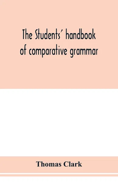 Обложка книги The students' handbook of comparative grammar. Applied to the Sanskrit, Zend, Greek, Latin, Gothic, Anglo-Saxon, and English languages, Thomas Clark
