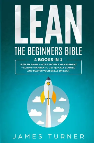Обложка книги Lean. The Beginners Bible - 4 books in 1 - Lean Six Sigma + Agile Project Management + Scrum + Kanban to Get Quickly Started and Master your Skills on Lean, James Turner