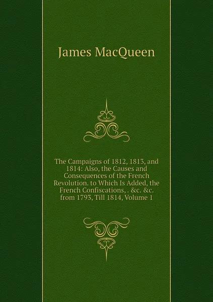 Обложка книги The Campaigns of 1812, 1813, and 1814: Also, the Causes and Consequences of the French Revolution. to Which Is Added, the French Confiscations, . &c. &c. from 1793, Till 1814, Volume 1, James MacQueen