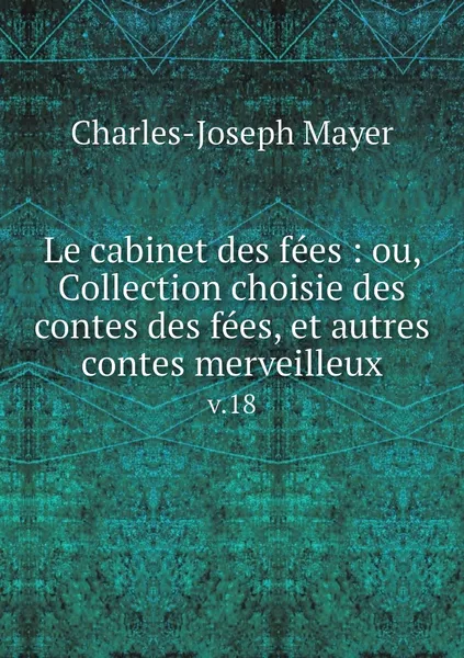 Обложка книги Le cabinet des fees : ou, Collection choisie des contes des fees, et autres contes merveilleux. v.18, Charles-Joseph Mayer