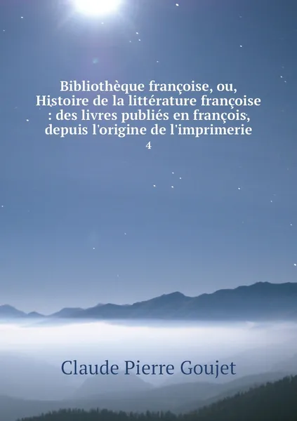 Обложка книги Bibliotheque francoise, ou, Histoire de la litterature francoise : des livres publies en francois, depuis l'origine de l'imprimerie. 4, Claude Pierre Goujet