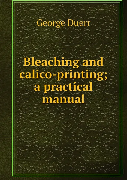 Обложка книги Bleaching and calico-printing; a practical manual, George Duerr