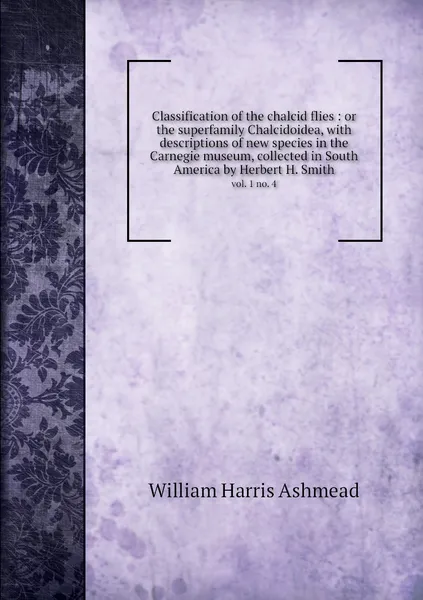 Обложка книги Classification of the chalcid flies : or the superfamily Chalcidoidea, with descriptions of new species in the Carnegie museum, collected in South America by Herbert H. Smith. vol. 1 no. 4, William Harris Ashmead