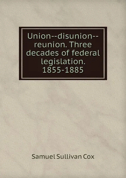 Обложка книги Union--disunion--reunion. Three decades of federal legislation. 1855-1885, Samuel Sullivan Cox