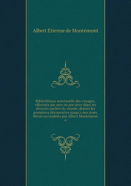 Обложка книги Bibliotheque universelle des voyages, effectues par mer ou par terre dans les diverses parties du monde, depuis les premieres decouvertes jusqu'a nos jours. Revus ou traduits par Albert Montemont. 41, Albert Étienne de Montémont