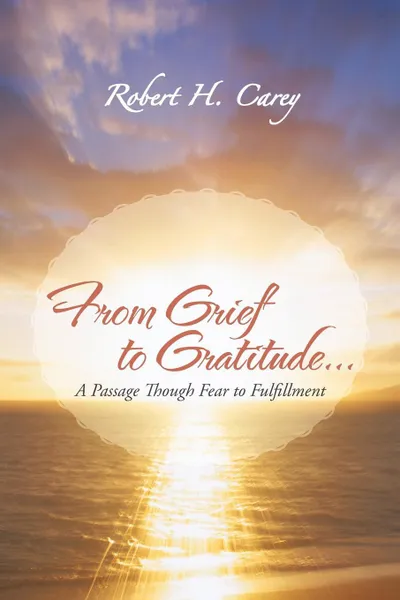 Обложка книги From Grief to Gratitude... A Passage Though Fear to Fulfillment, Robert H. Carey