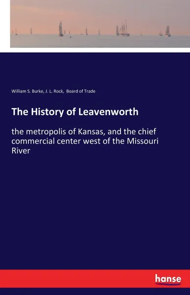 Обложка книги The History of Leavenworth. the metropolis of Kansas, and the chief commercial center west of the Missouri River, William S. Burke, J. L. Rock, Board of Trade