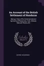 An Account of the British Settlement of Honduras. Being a View of Its Commercial and Agricultural Resources, Soil, Climate, Natural History, &C - George Henderson