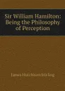 Sir William Hamilton: Being the Philosophy of Perception - James Hutchison Stirling