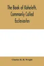 The book of Koheleth, commonly called Ecclesiastes. considered in relation to modern criticism, and to the doctrines of modern pessimism, with a critical and grammatical commentary and a revised translation - Charles H. H. Wright