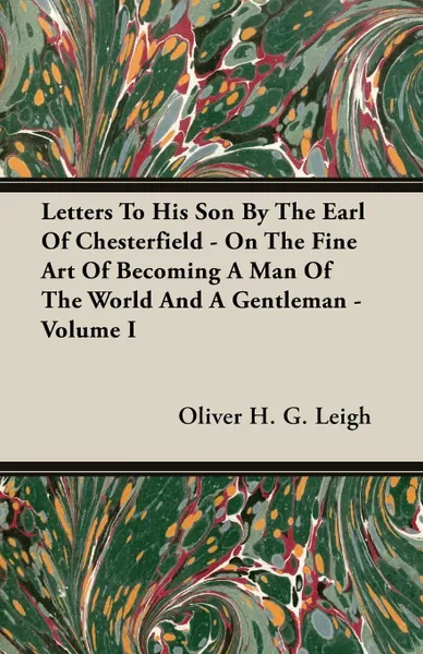 Обложка книги Letters To His Son By The Earl Of Chesterfield - On The Fine Art Of Becoming A Man Of The World And A Gentleman - Volume I, Oliver H. G. Leigh