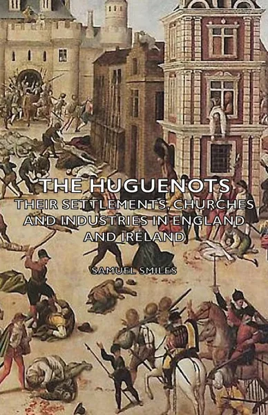 Обложка книги The Huguenots - Their Settlements, Churches and Industries in England and Ireland, Samuel Jr. Smiles