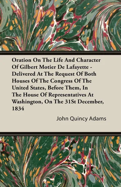 Обложка книги Oration On The Life And Character Of Gilbert Motier De Lafayette - Delivered At The Request Of Both Houses Of The Congress Of The United States, Before Them, In The House Of Representatives At Washington, On The 31St December, 1834, John Quincy Adams