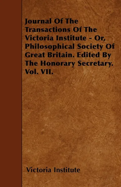 Обложка книги Journal Of The Transactions Of The Victoria Institute - Or, Philosophical Society Of Great Britain. Edited By The Honorary Secretary. Vol. VII., Victoria Institute