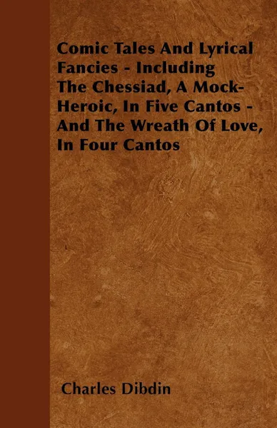 Обложка книги Comic Tales And Lyrical Fancies - Including The Chessiad, A Mock-Heroic, In Five Cantos - And The Wreath Of Love, In Four Cantos, Charles Dibdin