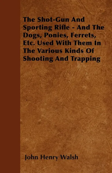 Обложка книги The Shot-Gun And Sporting Rifle - And The Dogs, Ponies, Ferrets, Etc. Used With Them In The Various Kinds Of Shooting And Trapping, John Henry Walsh