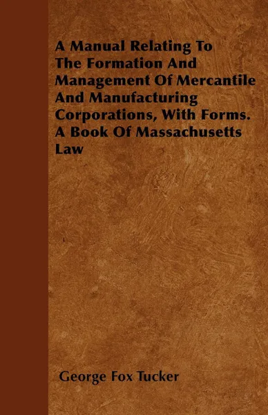 Обложка книги A Manual Relating To The Formation And Management Of Mercantile And Manufacturing Corporations, With Forms. A Book Of Massachusetts Law, George Fox Tucker