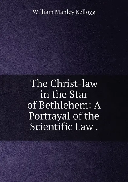 Обложка книги The Christ-law in the Star of Bethlehem: A Portrayal of the Scientific Law ., William Manley Kellogg