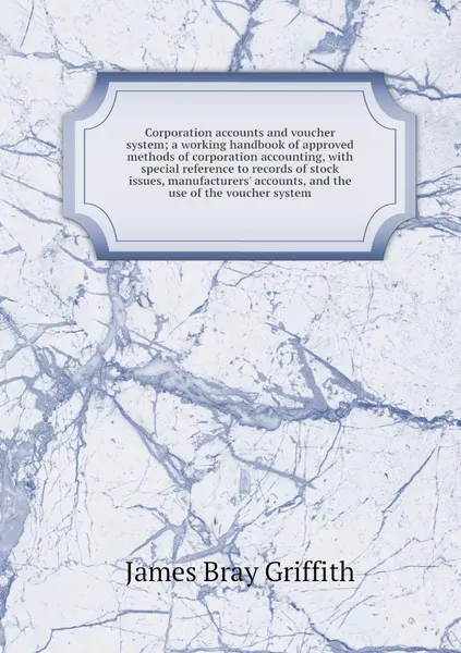 Обложка книги Corporation accounts and voucher system; a working handbook of approved methods of corporation accounting, with special reference to records of stock issues, manufacturers' accounts, and the use of the voucher system, James Bray Griffith