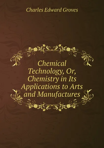 Обложка книги Chemical Technology, Or, Chemistry in Its Applications to Arts and Manufactures, Charles Edward Groves