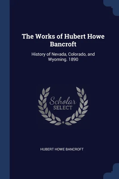 Обложка книги The Works of Hubert Howe Bancroft. History of Nevada, Colorado, and Wyoming. 1890, Hubert Howe Bancroft