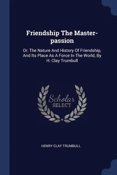 Обложка книги Friendship The Master-passion. Or, The Nature And History Of Friendship, And Its Place As A Force In The World, By H. Clay Trumbull, Henry Clay Trumbull