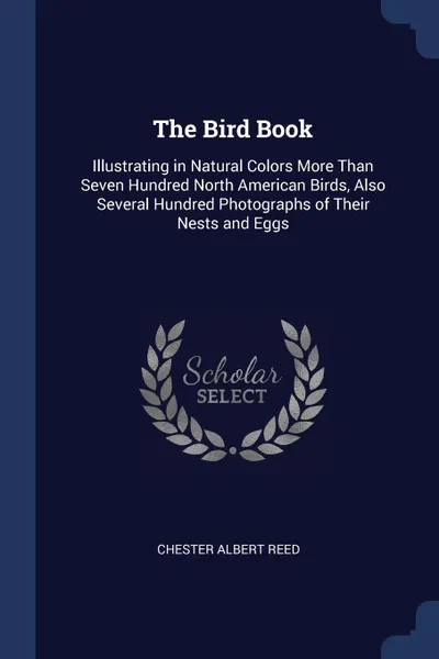 Обложка книги The Bird Book. Illustrating in Natural Colors More Than Seven Hundred North American Birds, Also Several Hundred Photographs of Their Nests and Eggs, Chester Albert Reed