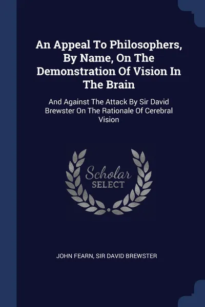 Обложка книги An Appeal To Philosophers, By Name, On The Demonstration Of Vision In The Brain. And Against The Attack By Sir David Brewster On The Rationale Of Cerebral Vision, John Fearn