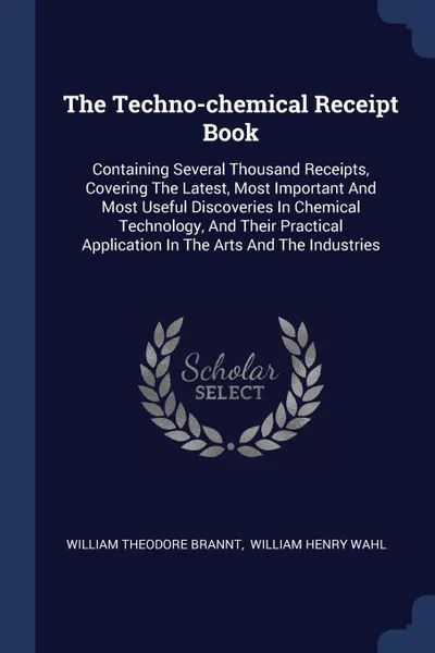 Обложка книги The Techno-chemical Receipt Book. Containing Several Thousand Receipts, Covering The Latest, Most Important And Most Useful Discoveries In Chemical Technology, And Their Practical Application In The Arts And The Industries, William Theodore Brannt