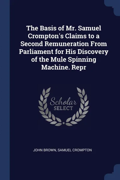 Обложка книги The Basis of Mr. Samuel Crompton's Claims to a Second Remuneration From Parliament for His Discovery of the Mule Spinning Machine. Repr, John Brown, Samuel Crompton