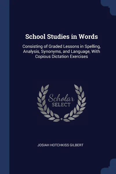 Обложка книги School Studies in Words. Consisting of Graded Lessons in Spelling, Analysis, Synonyms, and Language, With Copious Dictation Exercises, Josiah Hotchkiss Gilbert