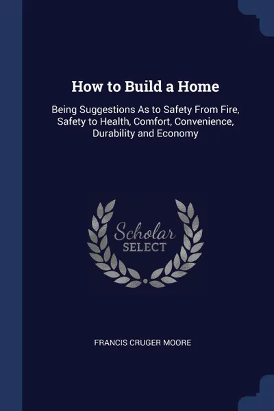 Обложка книги How to Build a Home. Being Suggestions As to Safety From Fire, Safety to Health, Comfort, Convenience, Durability and Economy, Francis Cruger Moore