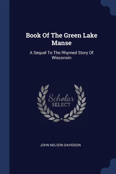 Обложка книги Book Of The Green Lake Manse. A Sequel To The Rhymed Story Of Wisconsin, John Nelson Davidson