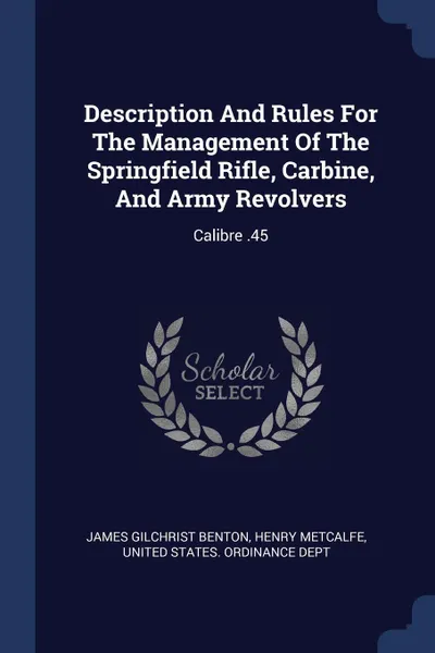 Обложка книги Description And Rules For The Management Of The Springfield Rifle, Carbine, And Army Revolvers. Calibre .45, James Gilchrist Benton, Henry Metcalfe