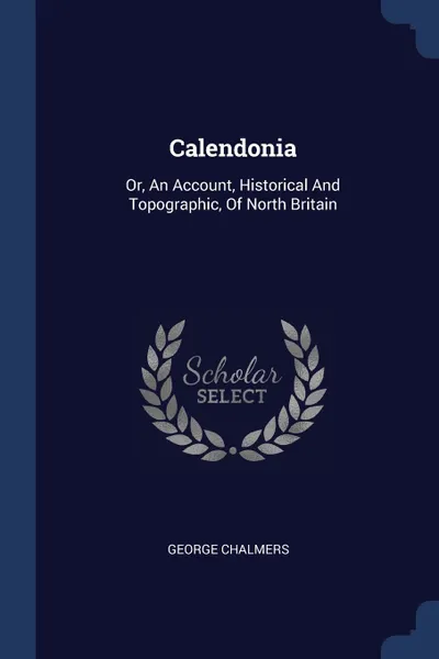 Обложка книги Calendonia. Or, An Account, Historical And Topographic, Of North Britain, George Chalmers