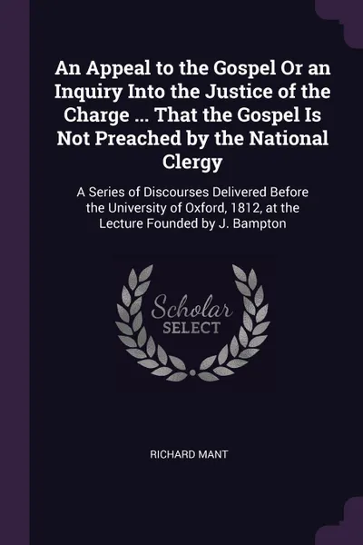 Обложка книги An Appeal to the Gospel Or an Inquiry Into the Justice of the Charge ... That the Gospel Is Not Preached by the National Clergy. A Series of Discourses Delivered Before the University of Oxford, 1812, at the Lecture Founded by J. Bampton, Richard Mant