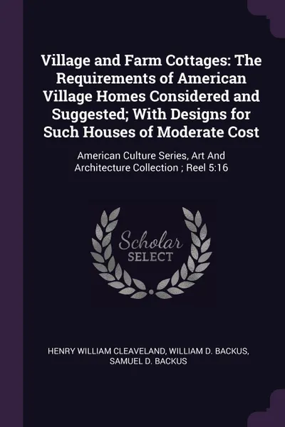 Обложка книги Village and Farm Cottages. The Requirements of American Village Homes Considered and Suggested; With Designs for Such Houses of Moderate Cost: American Culture Series, Art And Architecture Collection ; Reel 5:16, Henry William Cleaveland, William D. Backus, Samuel D. Backus