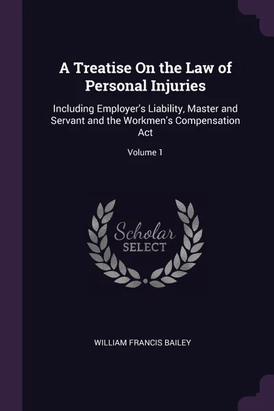 Обложка книги A Treatise On the Law of Personal Injuries. Including Employer's Liability, Master and Servant and the Workmen's Compensation Act; Volume 1, William Francis Bailey