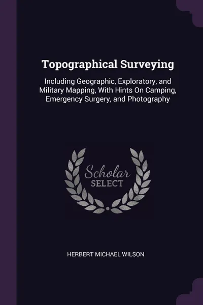 Обложка книги Topographical Surveying. Including Geographic, Exploratory, and Military Mapping, With Hints On Camping, Emergency Surgery, and Photography, Herbert Michael Wilson