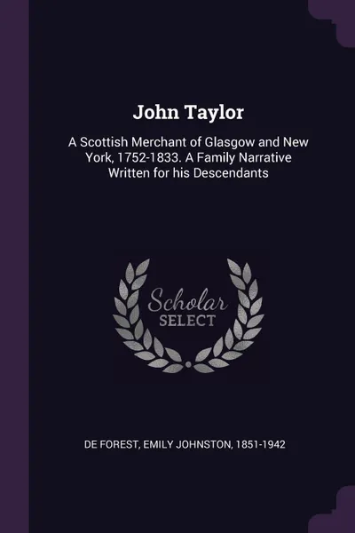 Обложка книги John Taylor. A Scottish Merchant of Glasgow and New York, 1752-1833. A Family Narrative Written for his Descendants, Emily Johnston De Forest