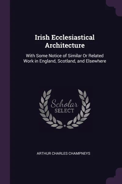 Обложка книги Irish Ecclesiastical Architecture. With Some Notice of Similar Or Related Work in England, Scotland, and Elsewhere, Arthur Charles Champneys