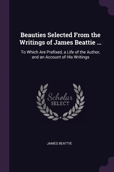 Обложка книги Beauties Selected From the Writings of James Beattie ... To Which Are Prefixed, a Life of the Author, and an Account of His Writings, James Beattie