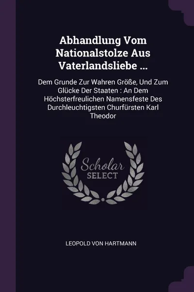 Обложка книги Abhandlung Vom Nationalstolze Aus Vaterlandsliebe ... Dem Grunde Zur Wahren Grosse, Und Zum Glucke Der Staaten : An Dem Hochsterfreulichen Namensfeste Des Durchleuchtigsten Churfursten Karl Theodor, Leopold von Hartmann