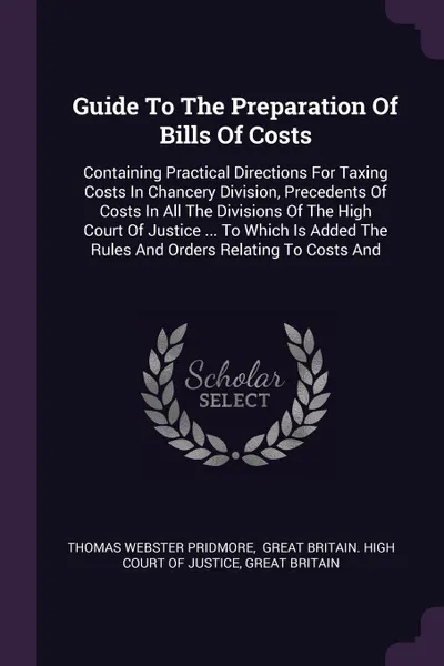 Обложка книги Guide To The Preparation Of Bills Of Costs. Containing Practical Directions For Taxing Costs In Chancery Division, Precedents Of Costs In All The Divisions Of The High Court Of Justice ... To Which Is Added The Rules And Orders Relating To Costs And, Thomas Webster Pridmore, Great Britain