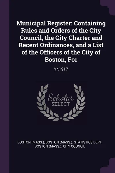 Обложка книги Municipal Register. Containing Rules and Orders of the City Council, the City Charter and Recent Ordinances, and a List of the Officers of the City of Boston, For: Yr.1917, Boston Boston