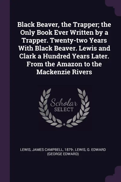 Обложка книги Black Beaver, the Trapper; the Only Book Ever Written by a Trapper. Twenty-two Years With Black Beaver. Lewis and Clark a Hundred Years Later. From the Amazon to the Mackenzie Rivers, James Campbell Lewis, G Edward Lewis