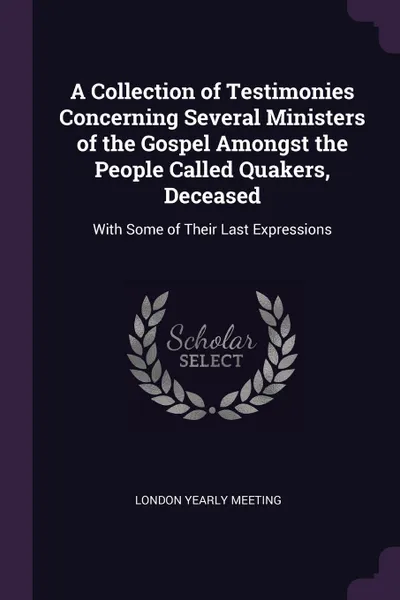 Обложка книги A Collection of Testimonies Concerning Several Ministers of the Gospel Amongst the People Called Quakers, Deceased. With Some of Their Last Expressions, London Yearly Meeting