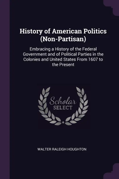 Обложка книги History of American Politics (Non-Partisan). Embracing a History of the Federal Government and of Political Parties in the Colonies and United States From 1607 to the Present, Walter Raleigh Houghton