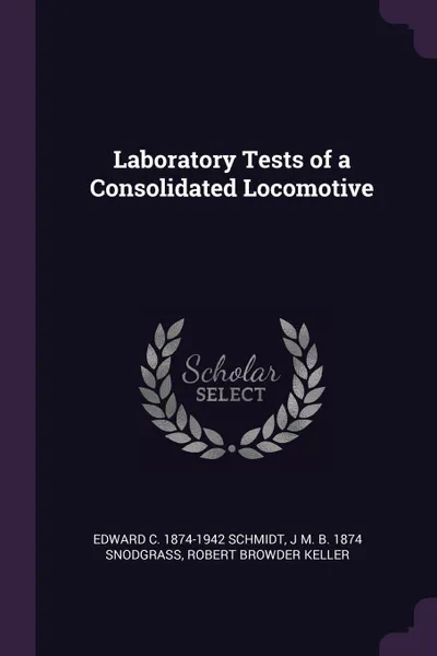 Обложка книги Laboratory Tests of a Consolidated Locomotive, Edward C. 1874-1942 Schmidt, J M. b. 1874 Snodgrass, Robert Browder Keller