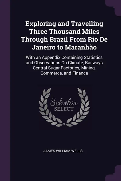 Обложка книги Exploring and Travelling Three Thousand Miles Through Brazil From Rio De Janeiro to Maranhao. With an Appendix Containing Statistics and Observations On Climate, Railways Central Sugar Factories, Mining, Commerce, and Finance, James William Wells